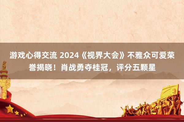 游戏心得交流 2024《视界大会》不雅众可爱荣誉揭晓！肖战勇夺桂冠，评分五颗星