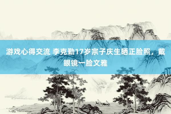 游戏心得交流 李克勤17岁宗子庆生晒正脸照，戴眼镜一脸文雅