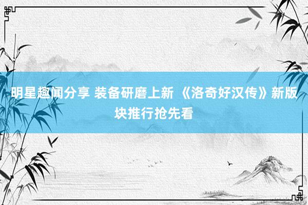 明星趣闻分享 装备研磨上新 《洛奇好汉传》新版块推行抢先看