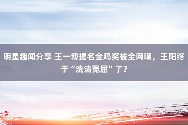 明星趣闻分享 王一博提名金鸡奖被全网嘲，王阳终于“洗清冤屈”了？