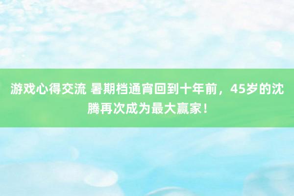 游戏心得交流 暑期档通宵回到十年前，45岁的沈腾再次成为最大赢家！