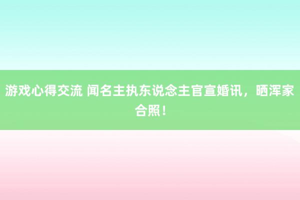 游戏心得交流 闻名主执东说念主官宣婚讯，晒浑家合照！