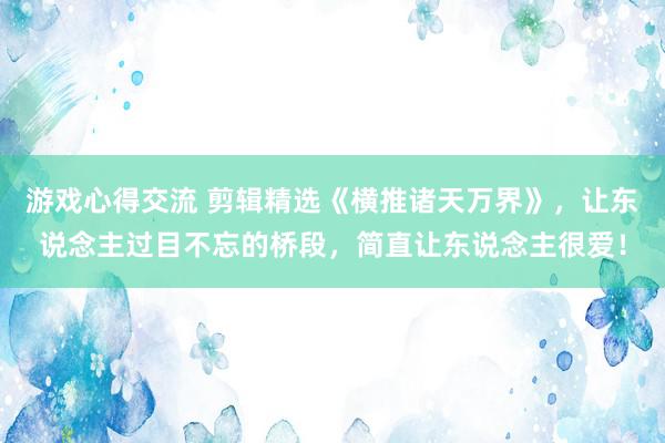 游戏心得交流 剪辑精选《横推诸天万界》，让东说念主过目不忘的桥段，简直让东说念主很爱！