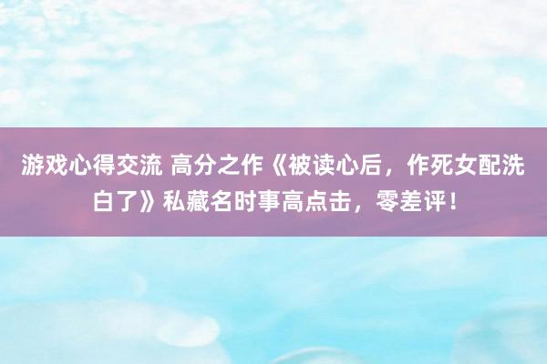 游戏心得交流 高分之作《被读心后，作死女配洗白了》私藏名时事高点击，零差评！