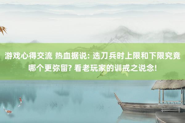 游戏心得交流 热血据说: 选刀兵时上限和下限究竟哪个更弥留? 看老玩家的训戒之说念!