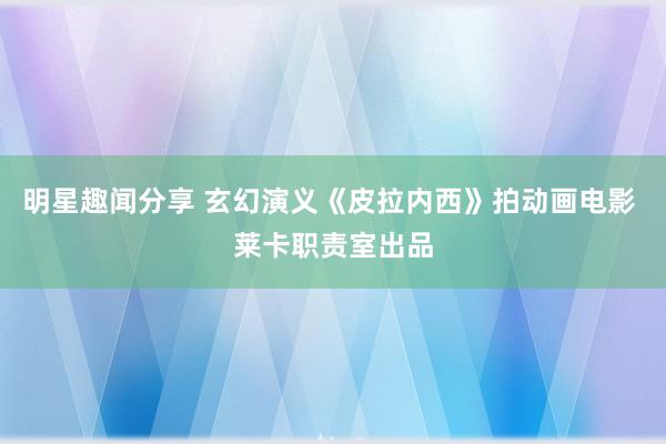 明星趣闻分享 玄幻演义《皮拉内西》拍动画电影 莱卡职责室出品