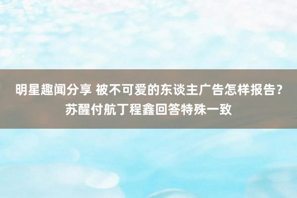 明星趣闻分享 被不可爱的东谈主广告怎样报告？苏醒付航丁程鑫回答特殊一致