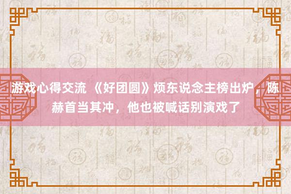 游戏心得交流 《好团圆》烦东说念主榜出炉，陈赫首当其冲，他也被喊话别演戏了