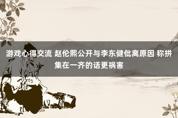 游戏心得交流 赵伦熙公开与李东健仳离原因 称拼集在一齐的话更祸害