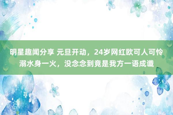 明星趣闻分享 元旦开动，24岁网红欧可人可怜溺水身一火，没念念到竟是我方一语成谶