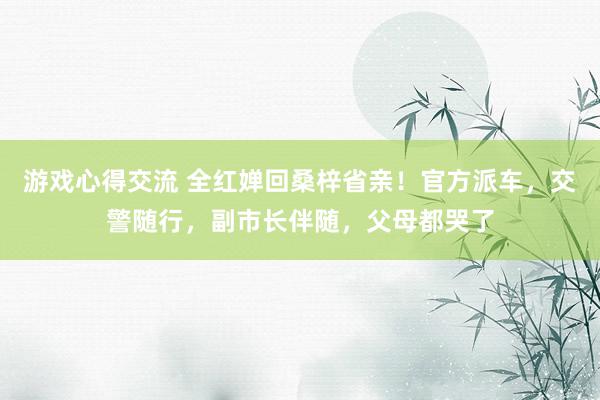 游戏心得交流 全红婵回桑梓省亲！官方派车，交警随行，副市长伴随，父母都哭了