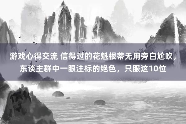 游戏心得交流 信得过的花魁根蒂无用旁白尬吹，东谈主群中一眼注标的绝色，只服这10位