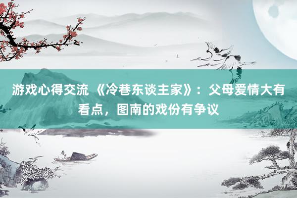 游戏心得交流 《冷巷东谈主家》：父母爱情大有看点，图南的戏份有争议