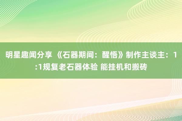 明星趣闻分享 《石器期间：醒悟》制作主谈主：1:1规复老石器体验 能挂机和搬砖