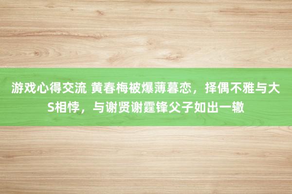 游戏心得交流 黄春梅被爆薄暮恋，择偶不雅与大S相悖，与谢贤谢霆锋父子如出一辙