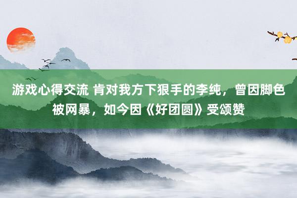 游戏心得交流 肯对我方下狠手的李纯，曾因脚色被网暴，如今因《好团圆》受颂赞