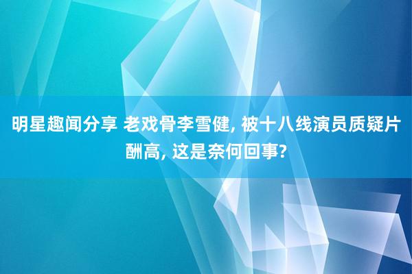 明星趣闻分享 老戏骨李雪健, 被十八线演员质疑片酬高, 这是奈何回事?