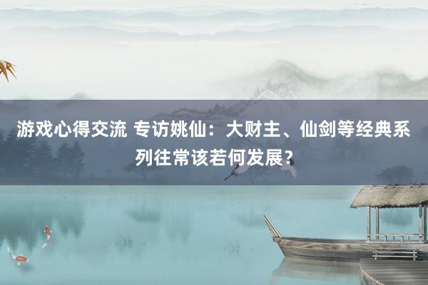 游戏心得交流 专访姚仙：大财主、仙剑等经典系列往常该若何发展？