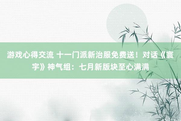 游戏心得交流 十一门派新治服免费送！对话《寰宇》神气组：七月新版块至心满满