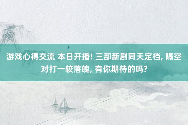 游戏心得交流 本日开播! 三部新剧同天定档, 隔空对打一较落魄, 有你期待的吗?