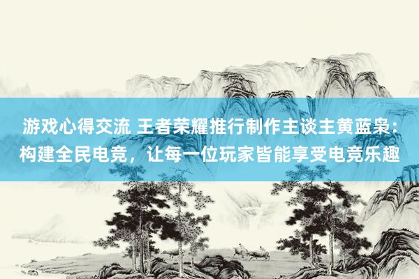 游戏心得交流 王者荣耀推行制作主谈主黄蓝枭：构建全民电竞，让每一位玩家皆能享受电竞乐趣