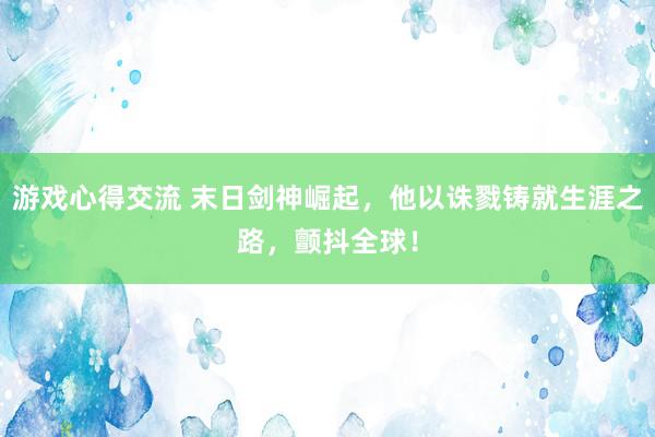 游戏心得交流 末日剑神崛起，他以诛戮铸就生涯之路，颤抖全球！