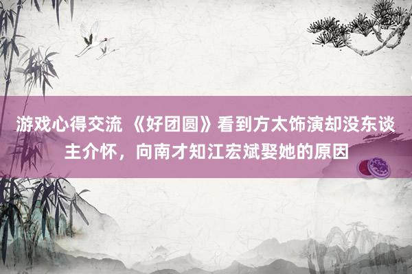 游戏心得交流 《好团圆》看到方太饰演却没东谈主介怀，向南才知江宏斌娶她的原因