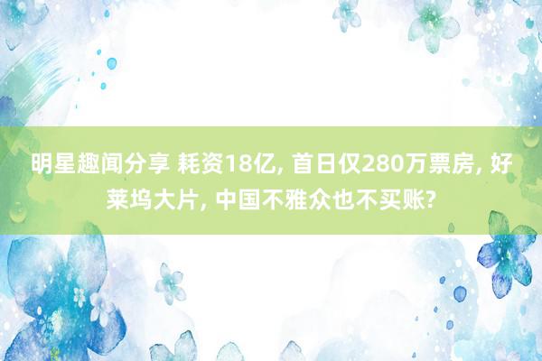 明星趣闻分享 耗资18亿, 首日仅280万票房, 好莱坞大片, 中国不雅众也不买账?