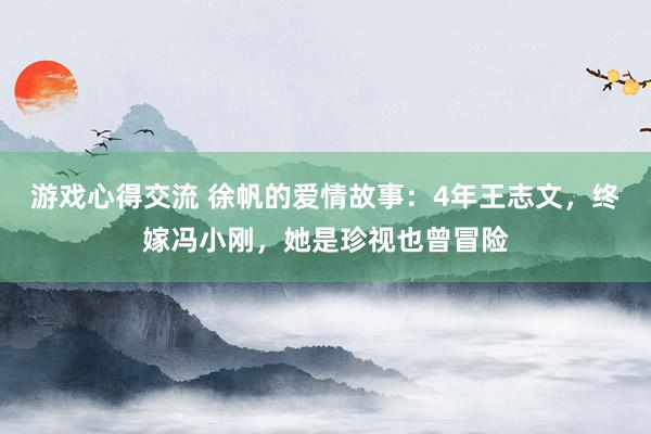 游戏心得交流 徐帆的爱情故事：4年王志文，终嫁冯小刚，她是珍视也曾冒险