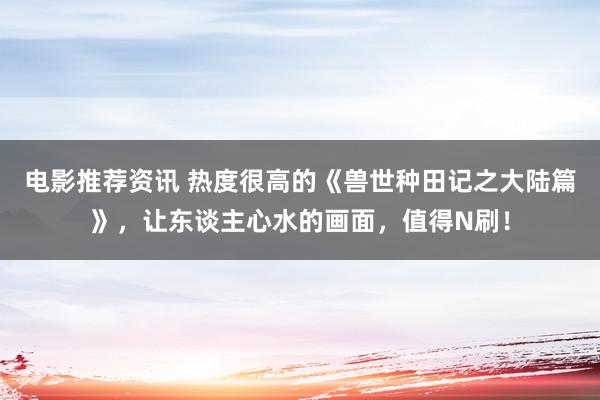 电影推荐资讯 热度很高的《兽世种田记之大陆篇》，让东谈主心水的画面，值得N刷！