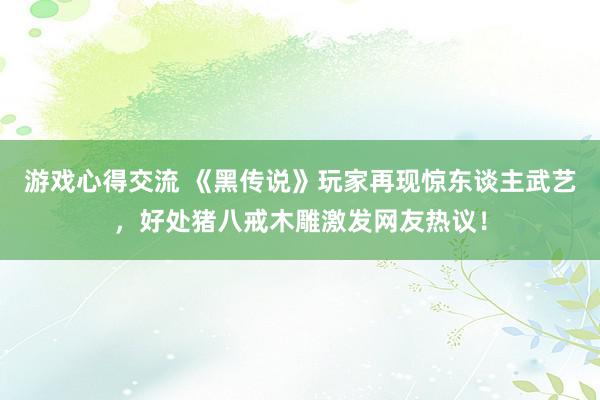 游戏心得交流 《黑传说》玩家再现惊东谈主武艺，好处猪八戒木雕激发网友热议！