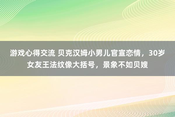 游戏心得交流 贝克汉姆小男儿官宣恋情，30岁女友王法纹像大括号，景象不如贝嫂