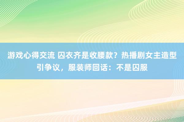 游戏心得交流 囚衣齐是收腰款？热播剧女主造型引争议，服装师回话：不是囚服