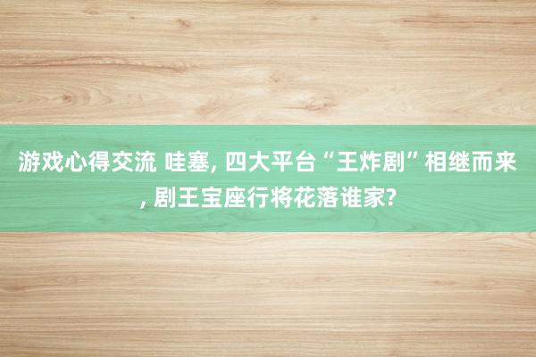 游戏心得交流 哇塞, 四大平台“王炸剧”相继而来, 剧王宝座行将花落谁家?