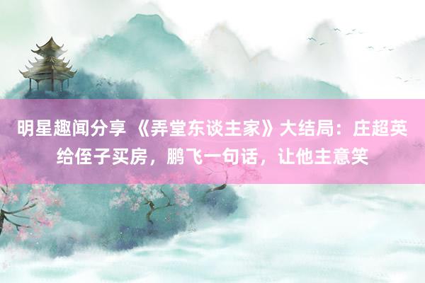 明星趣闻分享 《弄堂东谈主家》大结局：庄超英给侄子买房，鹏飞一句话，让他主意笑