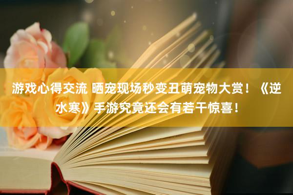 游戏心得交流 晒宠现场秒变丑萌宠物大赏！《逆水寒》手游究竟还会有若干惊喜！