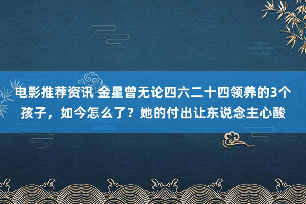 电影推荐资讯 金星曾无论四六二十四领养的3个孩子，如今怎么了？她的付出让东说念主心酸