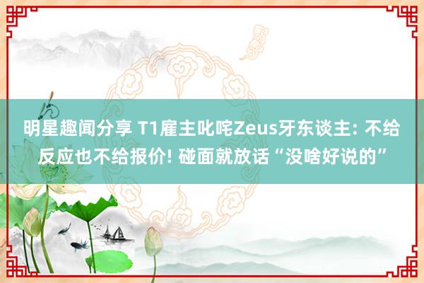 明星趣闻分享 T1雇主叱咤Zeus牙东谈主: 不给反应也不给报价! 碰面就放话“没啥好说的”