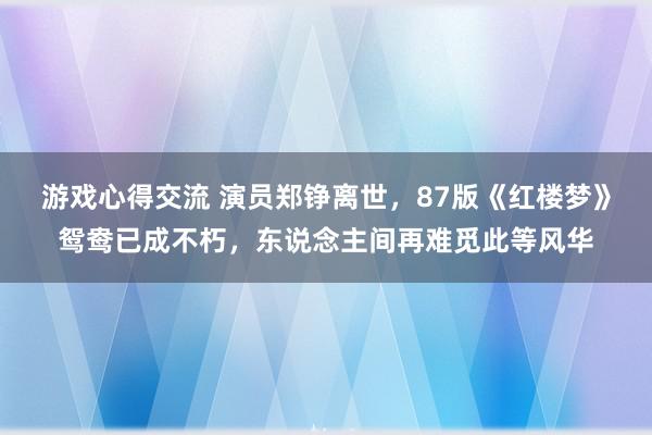 游戏心得交流 演员郑铮离世，87版《红楼梦》鸳鸯已成不朽，东说念主间再难觅此等风华