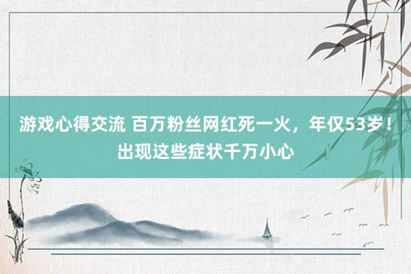 游戏心得交流 百万粉丝网红死一火，年仅53岁！出现这些症状千万小心