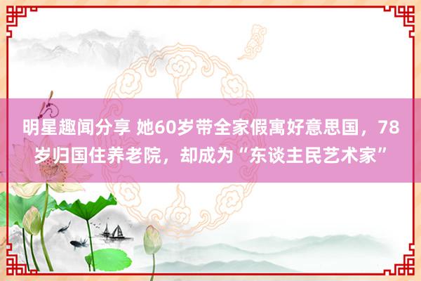 明星趣闻分享 她60岁带全家假寓好意思国，78岁归国住养老院，却成为“东谈主民艺术家”