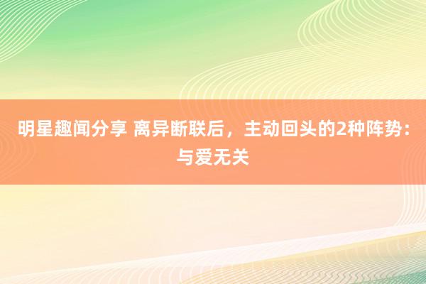 明星趣闻分享 离异断联后，主动回头的2种阵势：与爱无关