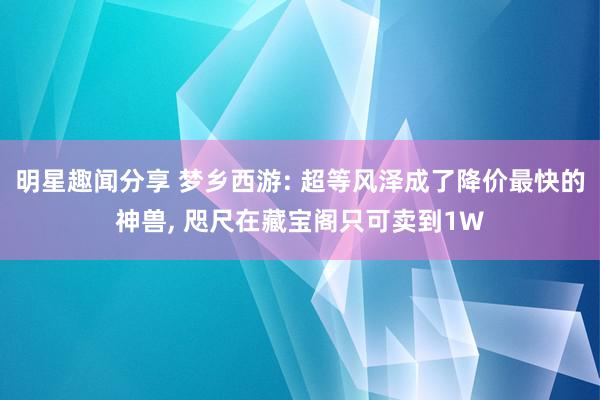 明星趣闻分享 梦乡西游: 超等风泽成了降价最快的神兽, 咫尺在藏宝阁只可卖到1W