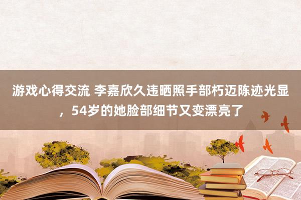 游戏心得交流 李嘉欣久违晒照手部朽迈陈迹光显，54岁的她脸部细节又变漂亮了