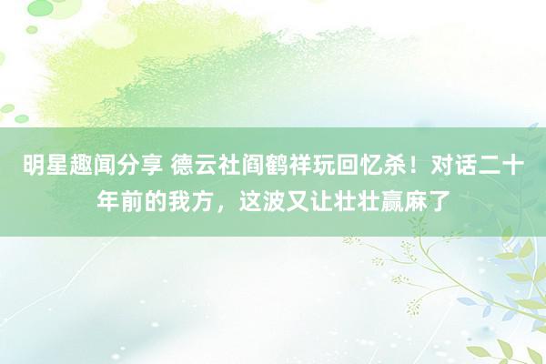 明星趣闻分享 德云社阎鹤祥玩回忆杀！对话二十年前的我方，这波又让壮壮赢麻了