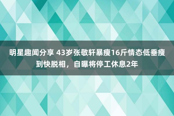 明星趣闻分享 43岁张敬轩暴瘦16斤情态低垂瘦到快脱相，自曝将停工休息2年