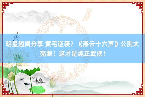 明星趣闻分享 黄毛逆袭？《燕云十六声》公测太亮眼！这才是纯正武侠！