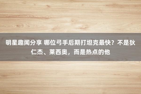 明星趣闻分享 哪位弓手后期打坦克最快？不是狄仁杰、莱西奥，而是热点的他