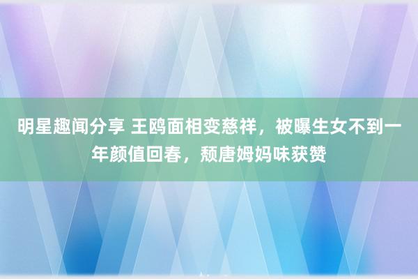 明星趣闻分享 王鸥面相变慈祥，被曝生女不到一年颜值回春，颓唐姆妈味获赞