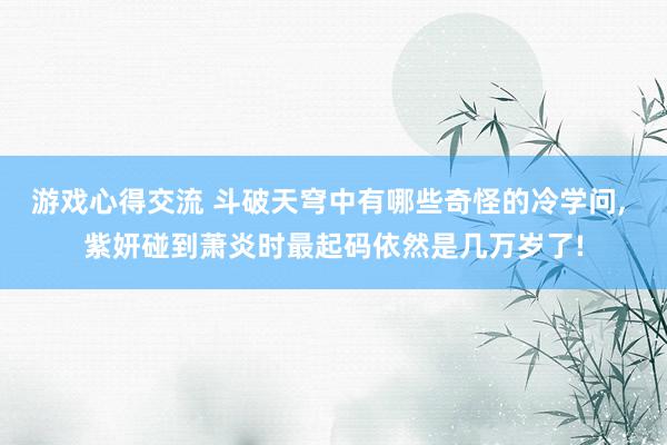 游戏心得交流 斗破天穹中有哪些奇怪的冷学问, 紫妍碰到萧炎时最起码依然是几万岁了!